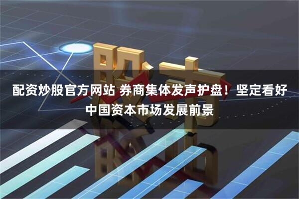 配资炒股官方网站 券商集体发声护盘！坚定看好中国资本市场发展前景