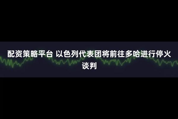 配资策略平台 以色列代表团将前往多哈进行停火谈判