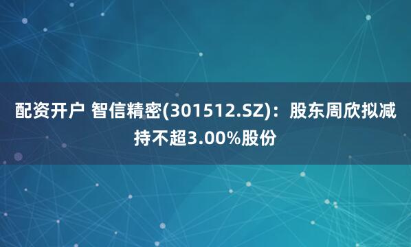 配资开户 智信精密(301512.SZ)：股东周欣拟减持不超3.00%股份