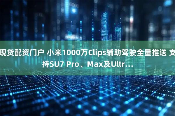 现货配资门户 小米1000万Clips辅助驾驶全量推送 支持SU7 Pro、Max及Ultr…