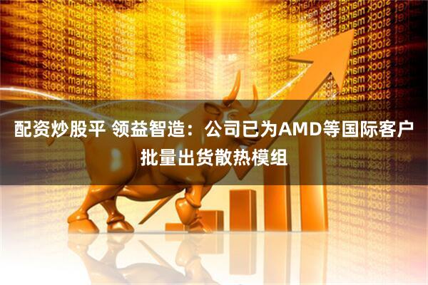 配资炒股平 领益智造：公司已为AMD等国际客户批量出货散热模组