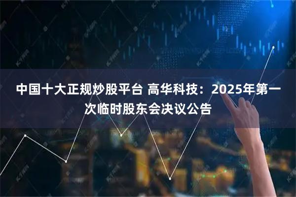中国十大正规炒股平台 高华科技：2025年第一次临时股东会决议公告