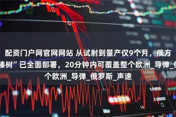 配资门户网官网网站 从试射到量产仅9个月，俄方重型武器“榛树”已全面部署，20分钟内可覆盖整个欧洲_导弹_俄罗斯_声速