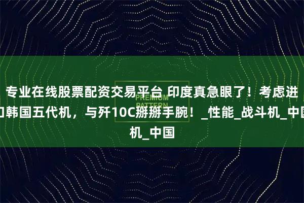专业在线股票配资交易平台 印度真急眼了！考虑进口韩国五代机，与歼10C掰掰手腕！_性能_战斗机_中国