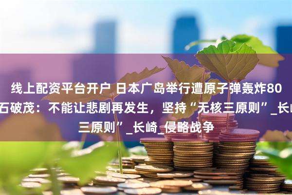 线上配资平台开户 日本广岛举行遭原子弹轰炸80周年仪式，石破茂：不能让悲剧再发生，坚持“无核三原则”_长崎_侵略战争