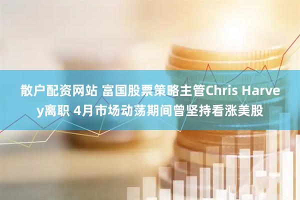 散户配资网站 富国股票策略主管Chris Harvey离职 4月市场动荡期间曾坚持看涨美股