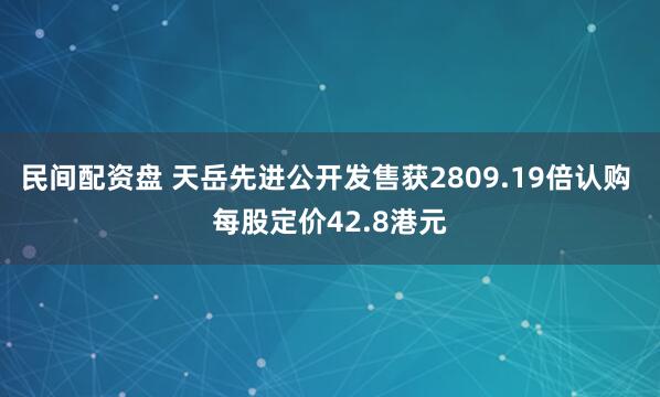 民间配资盘 天岳先进公开发售获2809.19倍认购 每股定价42.8港元