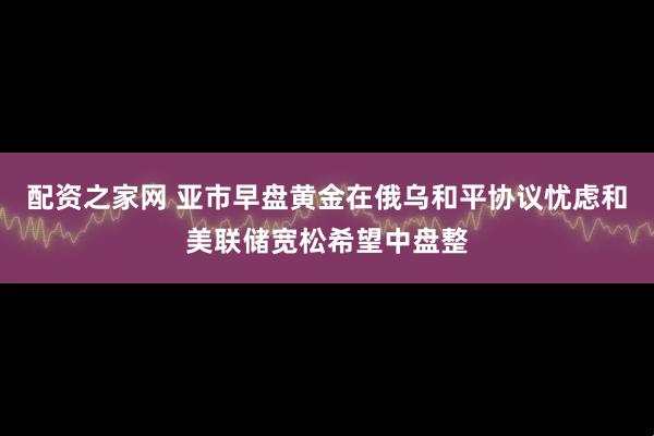 配资之家网 亚市早盘黄金在俄乌和平协议忧虑和美联储宽松希望中盘整