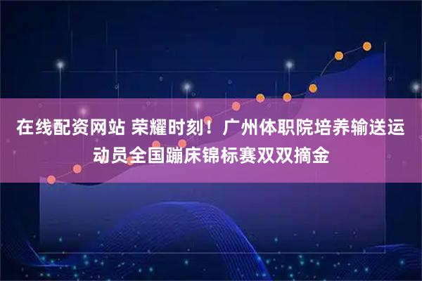 在线配资网站 荣耀时刻！广州体职院培养输送运动员全国蹦床锦标赛双双摘金