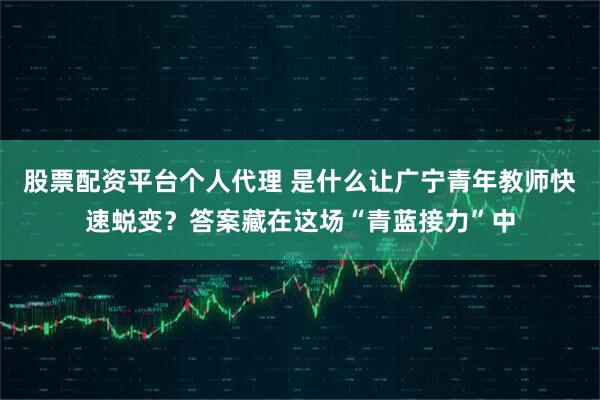 股票配资平台个人代理 是什么让广宁青年教师快速蜕变？答案藏在这场“青蓝接力”中