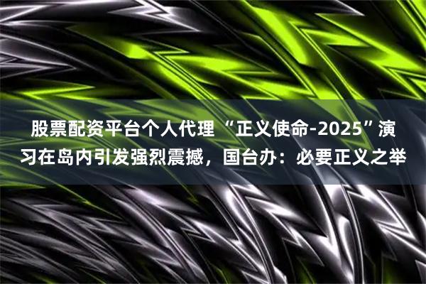 股票配资平台个人代理 “正义使命-2025”演习在岛内引发强烈震撼，国台办：必要正义之举