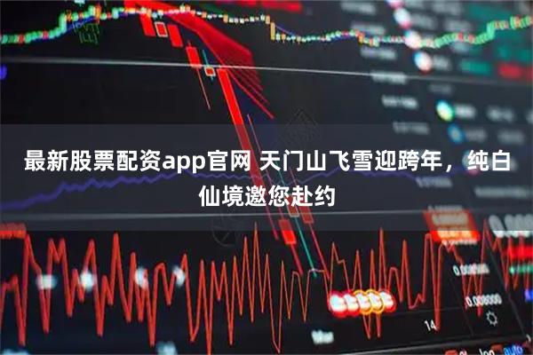 最新股票配资app官网 天门山飞雪迎跨年，纯白仙境邀您赴约