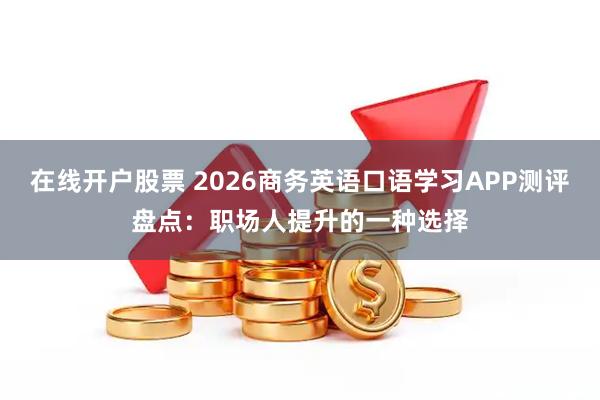 在线开户股票 2026商务英语口语学习APP测评盘点：职场人提升的一种选择