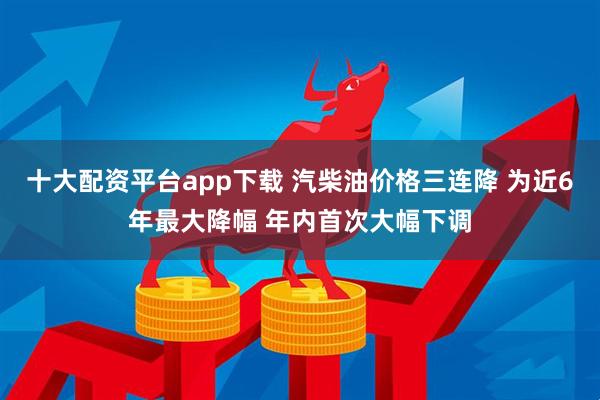 十大配资平台app下载 汽柴油价格三连降 为近6年最大降幅 年内首次大幅下调